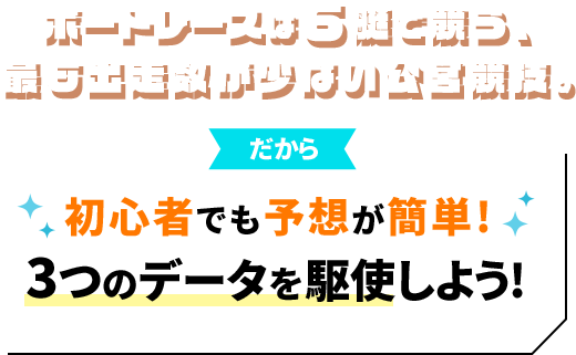 ボートレースは6艇で競う、最も出走数が少ない公営競技。だから 初心者でも予想が簡単！3つのデータを駆使しよう！