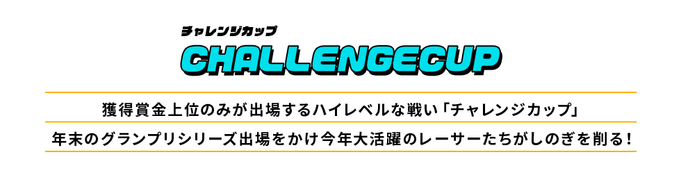 チャレンジカップ CHALLENGECUP 獲得賞金上位のみが出場するハイレベルな戦い「チャレンジカップ」年末のグランプリシリーズ出場をかけ今年大活躍のレーサーたちがしのぎを削る！
