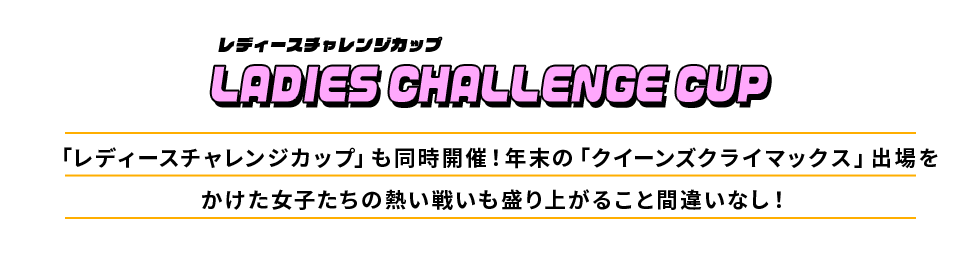 レディースチャレンジカップ LADIES CHALLENGE CUP 「レディースチャレンジカップ」も同時開催！年末の「クイーンズクライマックス」出場をかけた女子たちの熱い戦いも盛り上がること間違いなし！