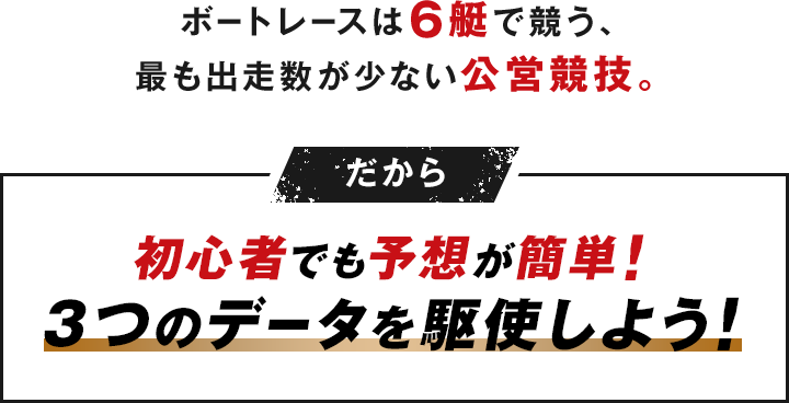 ボートレースは6艇で競う、最も出走数が少ない公営競技。だから 初心者でも予想が簡単！3つのデータを駆使しよう！