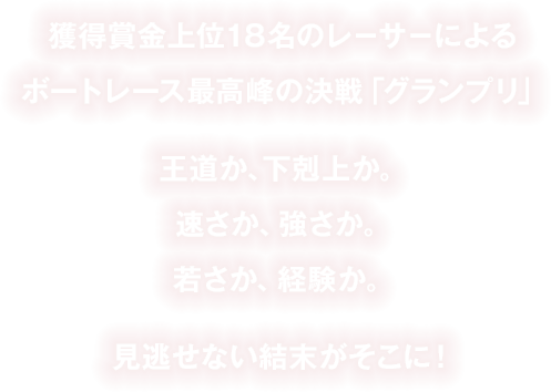 獲得賞金上位18名のレーサーによるボートレース最高峰の決戦「グランプリ」王道か、下剋上か。速さか、強さか。若さか、経験か。見逃せない結末がそこに！