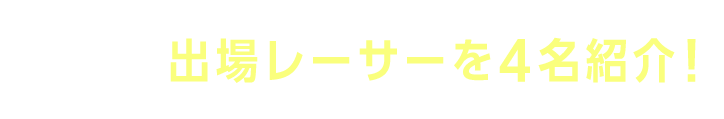 注目の出場レーサーを4名紹介！