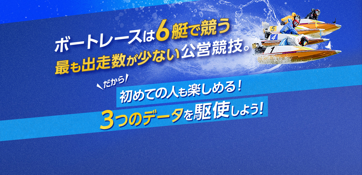 ボートレースは6艇で競う、最も出走数が少ない公営競技。だから 初めての人も楽しめる！3つのデータを駆使しよう！